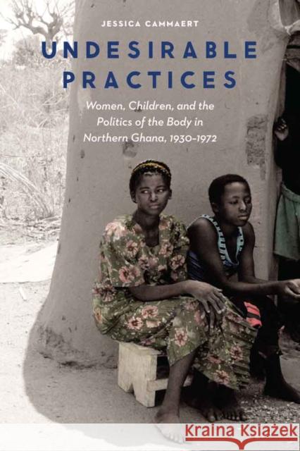 Undesirable Practices: Women, Children, and the Politics of the Body in Northern Ghana, 1930-1972 Cammaert, Jessica 9780803286801 University of Nebraska Press