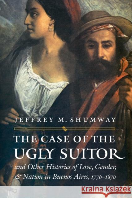 The Case of the Ugly Suitor & Other Histories of Love, Gender, & Nation in Buenos Aires, 1776-1870 Shumway, Jeffrey M. 9780803293267 University of Nebraska Press