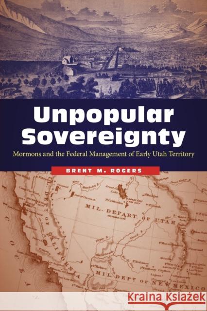 Unpopular Sovereignty: Mormons and the Federal Management of Early Utah Territory Brent M. Rogers 9780803295858 University of Nebraska Press