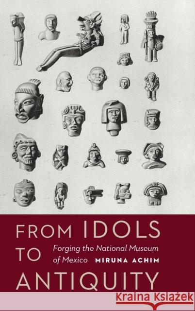From Idols to Antiquity: Forging the National Museum of Mexico Miruna Achim 9780803296893 University of Nebraska Press