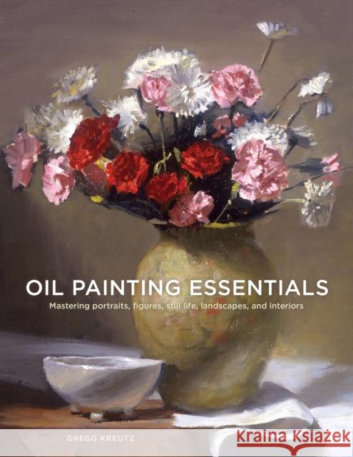 Oil Painting Essentials: Mastering Portraits, Figures, Still Lifes, Landscapes, and Interiors Gregg Kreutz 9780804185431 Watson-Guptill Publications