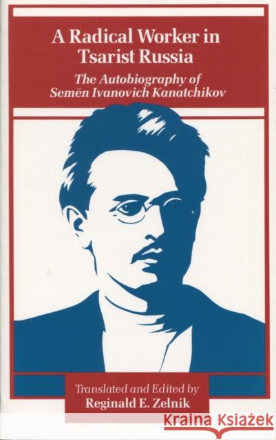 A Radical Worker in Tsarist Russia: The Autobiography of Semen Ivanovich Kanatchikov Zelnik, Reginald E. 9780804713313