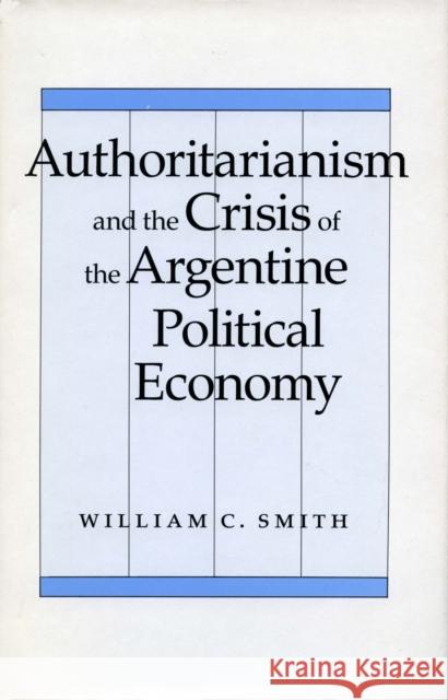 Authoritarianism and the Crisis of the Argentine Political Economy William C. Smith   9780804716727 Stanford University Press