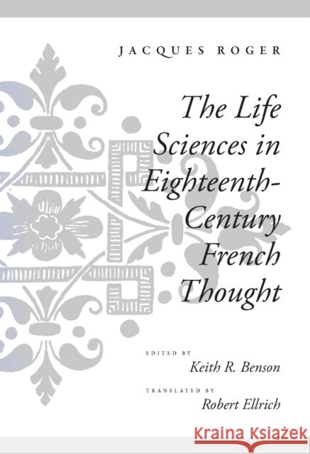 The Life Sciences in Eighteenth-Century French Thought Jacques Roger Roger Jacques Keith Rodney Benson 9780804725781