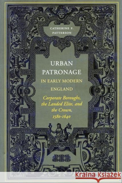 Urban Patronage in Early Modern England: Corporate Boroughs, the Landed Elite, and the Crown, 1580-1640 Patterson, Catherine Frances 9780804735872