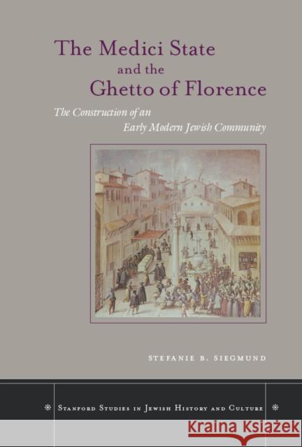 The Medici State and the Ghetto of Florence: The Construction of an Early Modern Jewish Community Stefanie B. Siegmund 9780804750783 Stanford University Press