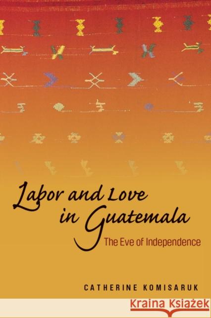 Labor and Love in Guatemala: The Eve of Independence Komisaruk, Catherine 9780804757041 Stanford University Press