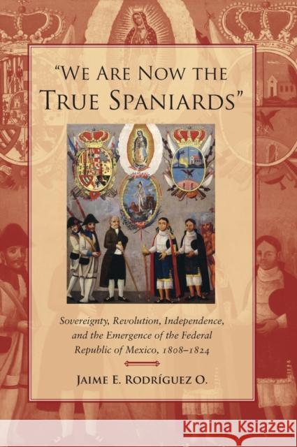 We Are Now the True Spaniards: Sovereignty, Revolution, Independence, and the Emergence of the Federal Republic of Mexico, 1808a 1824 Rodriguez O., Jaime E. 9780804778305