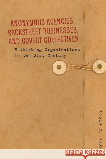 Anonymous Agencies, Backstreet Businesses, and Covert Collectives: Rethinking Organizations in the 21st Century Scott, Craig 9780804781381
