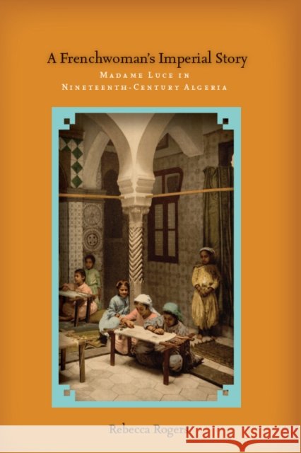 A Frenchwoman's Imperial Story: Madame Luce in Nineteenth-Century Algeria Rogers, Rebecca 9780804784313