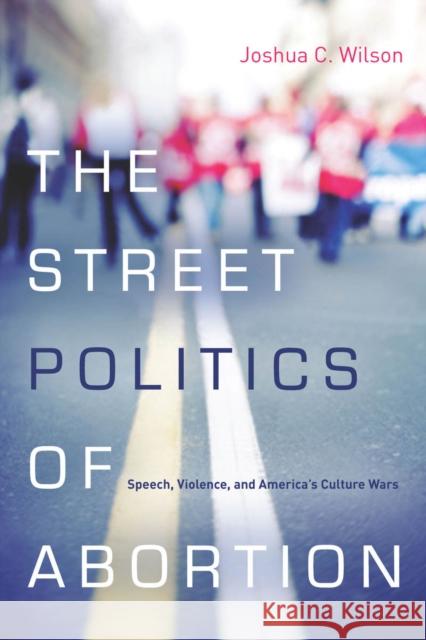 The Street Politics of Abortion: Speech, Violence, and America's Culture Wars Wilson, Joshua C. 9780804785341