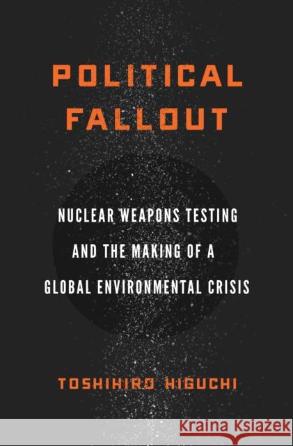 Political Fallout: Nuclear Weapons Testing and the Making of a Global Environmental Crisis Toshihiro Higuchi 9780804785945 Stanford University Press