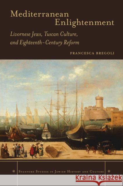 Mediterranean Enlightenment: Livornese Jews, Tuscan Culture, and Eighteenth-Century Reform Francesca Bregoli 9780804786508 Stanford University Press