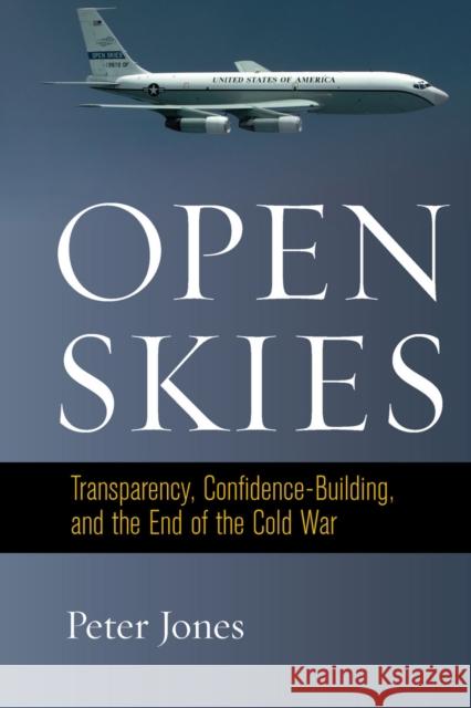 Open Skies: Transparency, Confidence-Building, and the End of the Cold War Peter Jones 9780804790987