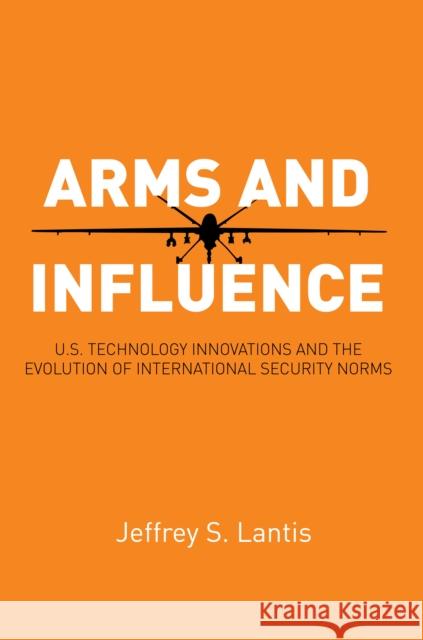 Arms and Influence: U.S. Technology Innovations and the Evolution of International Security Norms Jeffrey S. Lantis 9780804793230 Stanford Security Studies