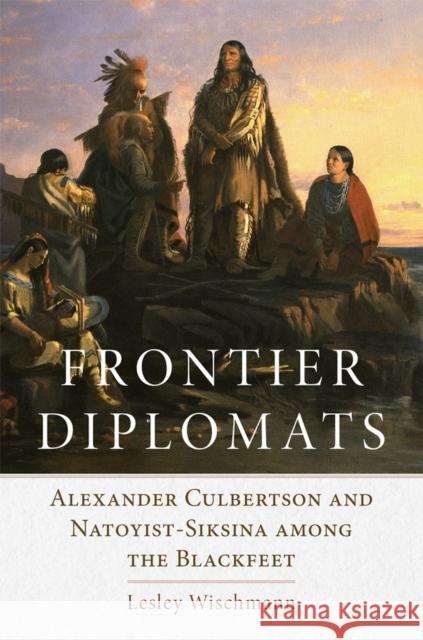 Frontier Diplomats: Alexander Culbertson and Natoyist-Siksina' Among the Blackfeet Lesley Wischmann 9780806136073