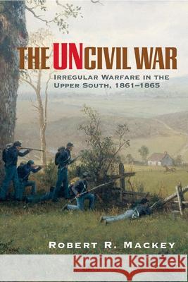 The Uncivil War: Irregular Warfare in the Upper South, 1861-1865 Robert Russell Mackey 9780806137360