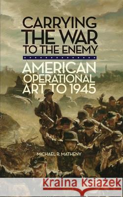 Carrying the War to the Enemy: American Operational Art to 1945 Michael R. Matheny 9780806143248 University of Oklahoma Press