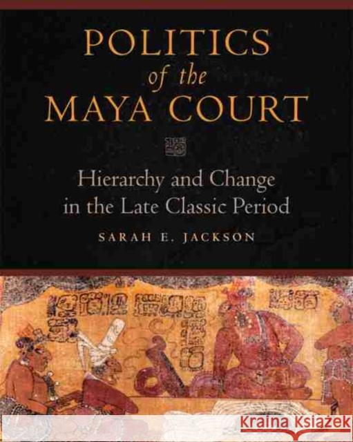 Politics of the Maya Court: Hierarchy and Change in the Late Classic Period Sarah E. Jackson 9780806143415 University of Oklahoma Press