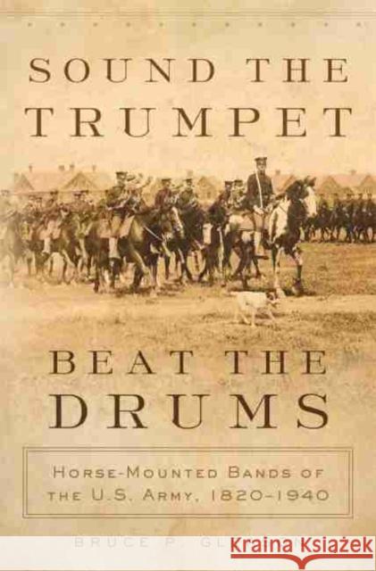 Sound the Trumpet, Beat the Drums: Horse-Mounted Bands of the U.S. Army, 1820-1940 Bruce P. Gleason 9780806154794 University of Oklahoma Press