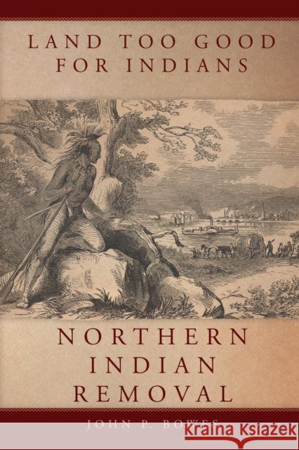 Land Too Good for Indians: Northern Indian Removal John P. Bowes 9780806159652 University of Oklahoma Press