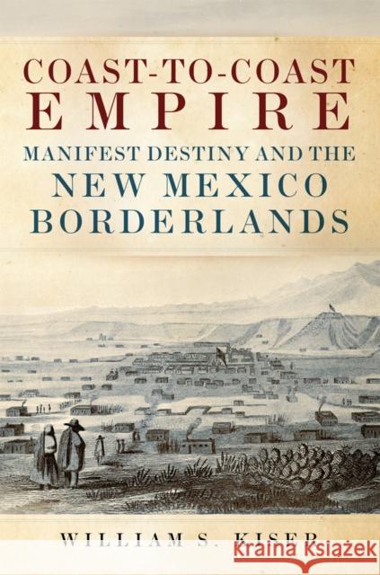 Coast-To-Coast Empire: Manifest Destiny and the New Mexico Borderlands William S. Kiser 9780806160269 University of Oklahoma Press