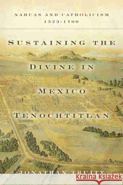 Sustaining the Divine in Mexico Tenochtitlan: Nahuas and Catholicism, 1523-1700 Jonathan Truitt 9780806160412 University of Oklahoma Press