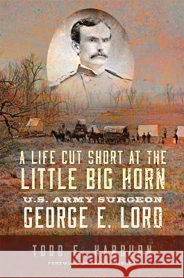 A Life Cut Short at the Little Big Horn: U.S. Army Surgeon George E. Lord Todd E. Harburn Paul L. Hedren 9780806191584 University of Oklahoma Press