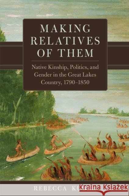 Making Relatives of Them: Native Kinship, Politics, and Gender in the Great Lakes Country, 1790-1850 Rebecca Kugel 9780806192826 University of Oklahoma Press