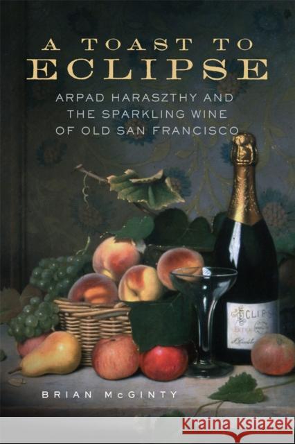 A Toast to Eclipse: Arpad Haraszthy and the Sparkling Wine of Old San Francisco Brian McGinty 9780806194042
