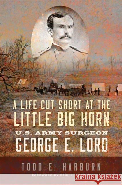 A Life Cut Short at the Little Big Horn: U.S. Army Surgeon George E. Lord Todd E. Harburn Paul L. Hedren 9780806194844 University of Oklahoma Press