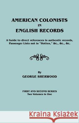 American Colonists in English Records. a Guide to Direct References in Authentic Records, Passenger Lists Not in Hotten, &C., &C., &C. First and SEC George Sherwood 9780806303109