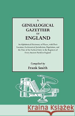 A Genealogical Gazetteer of England. An Alphabetical Dictionary of Places, with Their Location, Ecclesiastical Jurisdiction, Population, and the Date of the Earliest Entry in the Registers of Every An Frank Smith 9780806303161 Genealogical Publishing Company