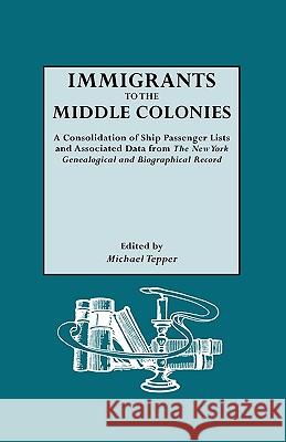 Immigrants to the Middle Colonies. A Consolidation of Ship Passenger Lists and Associated Data from The New York Genealogical and Biographical Record Michael Tepper 9780806307923 Genealogical Publishing Company