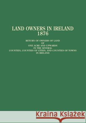 Land Owners in Ireland: Return of Owners of Land of One Acre and Upwards in the Several Counties, Counties of Cities and Counties of Towns in Ireland Wilbur W. Frye 9780806312033