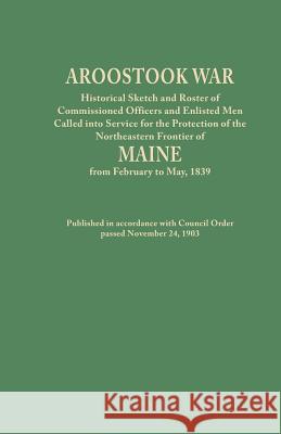 Aroostook War: Historical Sketch and Roster of Commissioned Officers and Enlisted Men Called into Service for the Protection of the Northeastern Frontier of Maine from February to May, 1839. Published Maine 9780806348063