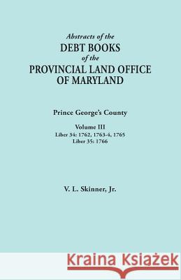 Abstracts of the Debt Books of the Provincial Land Office of Maryland: Prince George's County, Volume III. Liber 34: 1762, 1763-64, 1765; Liber 35: 17 Vernon L Skinner, Jr 9780806356822 Genealogical Publishing Company