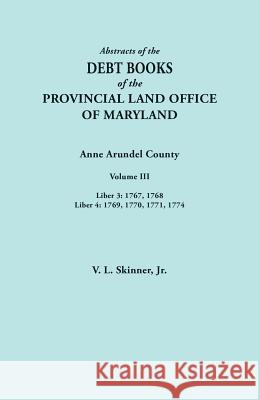 Abstracts of the Debt Books of the Provincial Land Office of Maryland. Anne Arundel County, Volume III. Liber 3: 1767, 1768; Liber 4: 1769, 1770, 1771 Vernon L Skinner, Jr 9780806358789 Clearfield