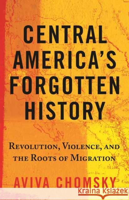 Central America's Forgotten History: Revolution, Violence, and the Roots of Migration Aviva Chomsky 9780807055410