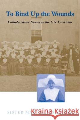 To Bind Up the Wounds: Catholic Sister Nurses in the U.S. Civil War Mary D. Maher 9780807124390