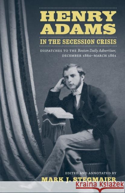 Henry Adams in the Secession Crisis: Dispatches to the Boston Daily Advertiser, December 1860-March 1861 Henry Adams Mark J. Stegmaier 9780807143513 Louisiana State University Press