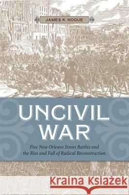 Uncivil War: Five New Orleans Street Battles and the Rise and Fall of Radical Reconstruction James K. Hogue 9780807143612