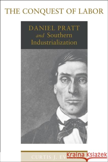 The Conquest of Labor: Daniel Pratt and Southern Industrialization Curtis J. Evans 9780807156810