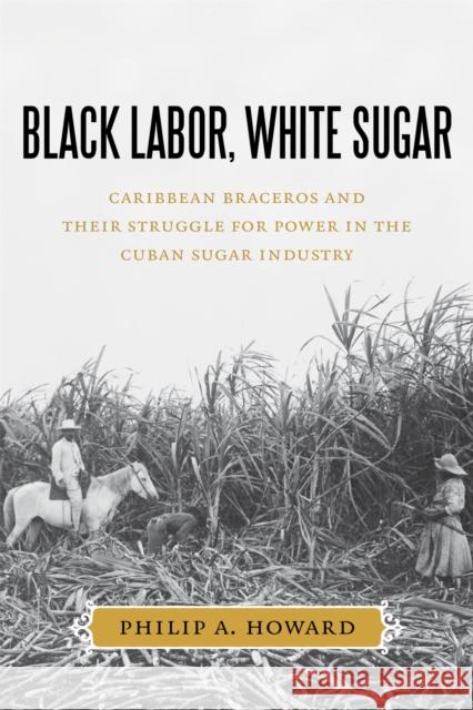 Black Labor, White Sugar: Caribbean Braceros and Their Struggle for Power in the Cuban Sugar Industry Philip A. Howard 9780807159521 Lsu Press