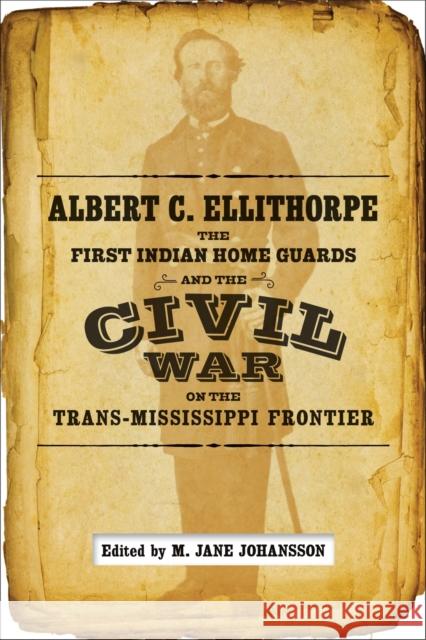 Albert C. Ellithorpe, the First Indian Home Guards, and the Civil War on the Trans-Mississippi Frontier M. Jane Johansson 9780807163580 Lsu Press