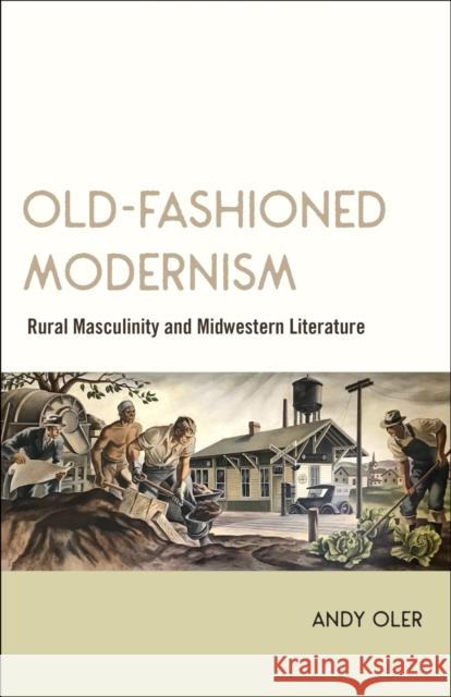 Old-Fashioned Modernism: Rural Masculinity and Midwestern Literature Andy Oler 9780807170786 LSU Press