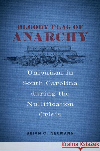 Bloody Flag of Anarchy: Unionism in South Carolina During the Nullification Crisis Brian C. Neumann 9780807176900