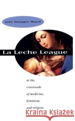 La Leche League: At the Crossroads of Medicine, Feminism, and Religion Jule Dejager Ward 9780807847916 University of North Carolina Press