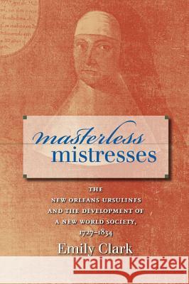 Masterless Mistresses: The New Orleans Ursulines and the Development of a New World Society, 1727-1834 Clark, Emily 9780807858226 University of North Carolina Press