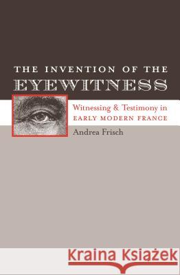 The Invention of the Eyewitness: Witnessing and Testimony in Early Modern France Andrea Frisch 9780807892831 University of North Carolina Press